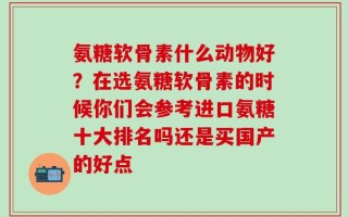 氨糖软骨素什么动物好？在选氨糖软骨素的时候你们会参考进口氨糖十大排名吗还是买国产的好点
