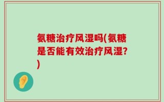 氨糖治疗风湿吗(氨糖是否能有效治疗风湿？)