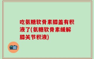 吃氨糖软骨素膝盖有积液了(氨糖软骨素缓解膝关节积液)