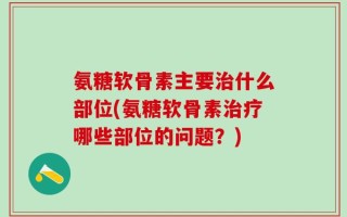 氨糖软骨素主要治什么部位(氨糖软骨素治疗哪些部位的问题？)