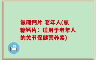 氨糖钙片 老年人(氨糖钙片：适用于老年人的关节保健营养素)