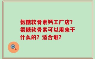 氨糖软骨素钙工厂店？氨糖软骨素可以用来干什么的？适合谁？