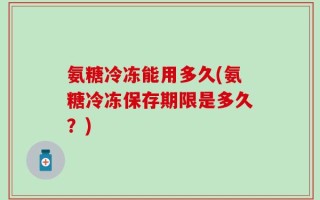 氨糖冷冻能用多久(氨糖冷冻保存期限是多久？)