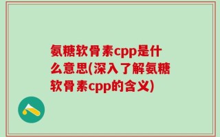 氨糖软骨素cpp是什么意思(深入了解氨糖软骨素cpp的含义)