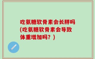 吃氨糖软骨素会长胖吗(吃氨糖软骨素会导致体重增加吗？)