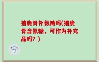 猪脆骨补氨糖吗(猪脆骨含氨糖，可作为补充品吗？)