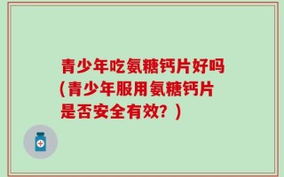 青少年吃氨糖钙片好吗(青少年服用氨糖钙片是否安全有效？)