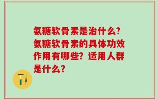 氨糖软骨素是治什么？氨糖软骨素的具体功效作用有哪些？适用人群是什么？