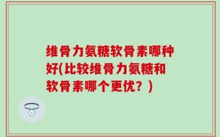维骨力氨糖软骨素哪种好(比较维骨力氨糖和软骨素哪个更优？)