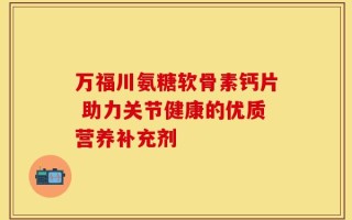 万福川氨糖软骨素钙片 助力关节健康的优质营养补充剂