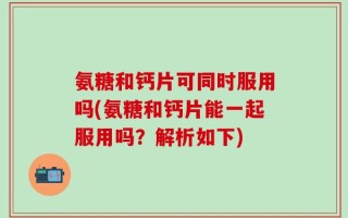 氨糖和钙片可同时服用吗(氨糖和钙片能一起服用吗？解析如下)
