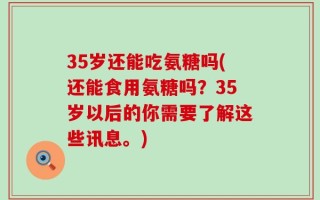 35岁还能吃氨糖吗(还能食用氨糖吗？35岁以后的你需要了解这些讯息。)