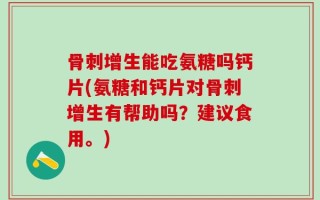骨刺增生能吃氨糖吗钙片(氨糖和钙片对骨刺增生有帮助吗？建议食用。)