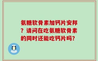 氨糖软骨素加钙片安邦？请问在吃氨糖软骨素的同时还能吃钙片吗？