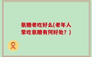 氨糖老吃好么(老年人常吃氨糖有何好处？)