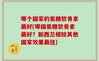 哪个国家的氨糖软骨素最好(哪国氨糖软骨素最好？新西兰相较其他国家效果最佳)
