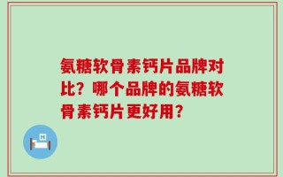 氨糖软骨素钙片品牌对比？哪个品牌的氨糖软骨素钙片更好用？