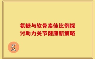 氨糖与软骨素佳比例探讨助力关节健康新策略