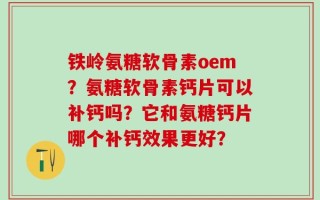 铁岭氨糖软骨素oem？氨糖软骨素钙片可以补钙吗？它和氨糖钙片哪个补钙效果更好？