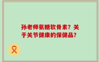 孙老师氨糖软骨素？关于关节健康的保健品？