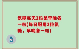 氨糖每天2粒是早晚各一粒(每日服用2粒氨糖，早晚各一粒)