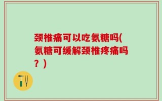 颈椎痛可以吃氨糖吗(氨糖可缓解颈椎疼痛吗？)
