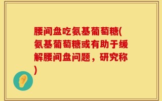 腰间盘吃氨基葡萄糖(氨基葡萄糖或有助于缓解腰间盘问题，研究称)