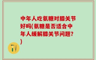 中年人吃氨糖对膝关节好吗(氨糖是否适合中年人缓解膝关节问题？)