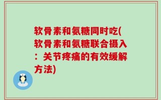 软骨素和氨糖同时吃(软骨素和氨糖联合摄入：关节疼痛的有效缓解方法)