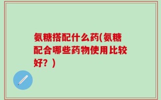 氨糖搭配什么药(氨糖配合哪些药物使用比较好？)