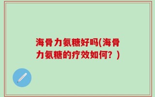 海骨力氨糖好吗(海骨力氨糖的疗效如何？)
