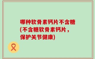 哪种软骨素钙片不含糖(不含糖软骨素钙片，保护关节健康)
