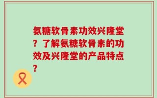 氨糖软骨素功效兴隆堂？了解氨糖软骨素的功效及兴隆堂的产品特点？