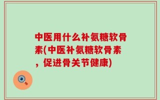 中医用什么补氨糖软骨素(中医补氨糖软骨素，促进骨关节健康)