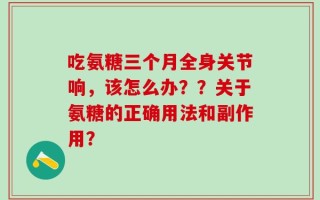 吃氨糖三个月全身关节响，该怎么办？？关于氨糖的正确用法和副作用？