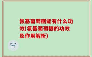 氨基葡萄糖能有什么功效(氨基葡萄糖的功效及作用解析)