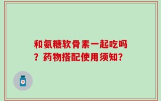 和氨糖软骨素一起吃吗？药物搭配使用须知？