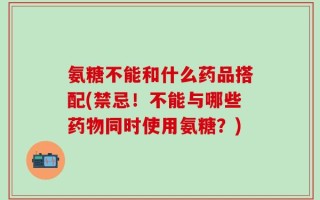 氨糖不能和什么药品搭配(禁忌！不能与哪些药物同时使用氨糖？)