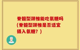 脊髓型颈椎能吃氨糖吗(脊髓型颈椎是否适宜摄入氨糖？)