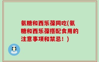 氨糖和西乐葆同吃(氨糖和西乐葆搭配食用的注意事项和禁忌！)
