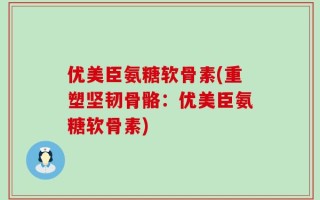 优美臣氨糖软骨素(重塑坚韧骨骼：优美臣氨糖软骨素)