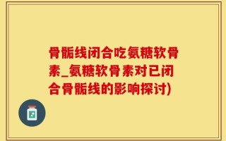 骨骺线闭合吃氨糖软骨素_氨糖软骨素对已闭合骨骺线的影响探讨)