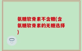 氨糖软骨素不含糖(含氨糖软骨素的无糖选择)