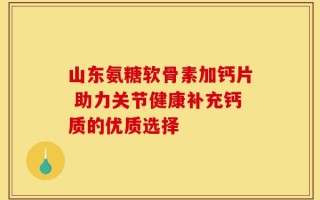 山东氨糖软骨素加钙片 助力关节健康补充钙质的优质选择