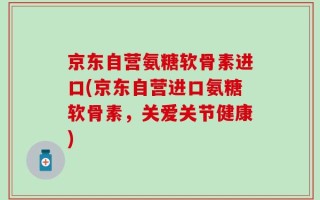 京东自营氨糖软骨素进口(京东自营进口氨糖软骨素，关爱关节健康)