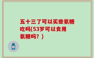 五十三了可以买些氨糖吃吗(53岁可以食用氨糖吗？)