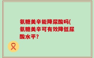 氨糖美辛能降尿酸吗(氨糖美辛可有效降低尿酸水平？