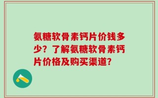 氨糖软骨素钙片价钱多少？了解氨糖软骨素钙片价格及购买渠道？