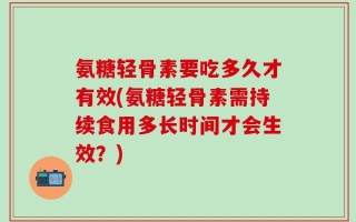 氨糖轻骨素要吃多久才有效(氨糖轻骨素需持续食用多长时间才会生效？)