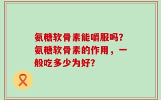 氨糖软骨素能嚼服吗？氨糖软骨素的作用，一般吃多少为好？